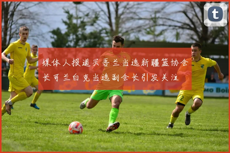 媒体人报道买吾兰当选新疆篮协会长可兰白克当选副会长引发关注