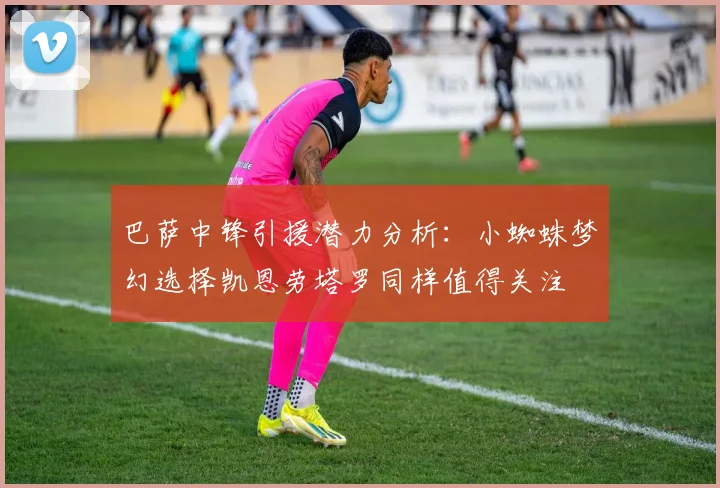 巴萨中锋引援潜力分析：小蜘蛛梦幻选择凯恩劳塔罗同样值得关注
