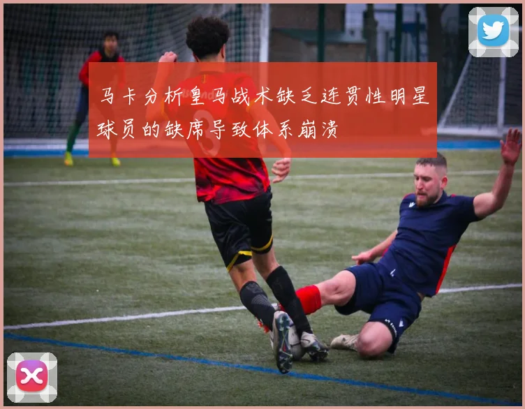 马卡分析皇马战术缺乏连贯性明星球员的缺席导致体系崩溃