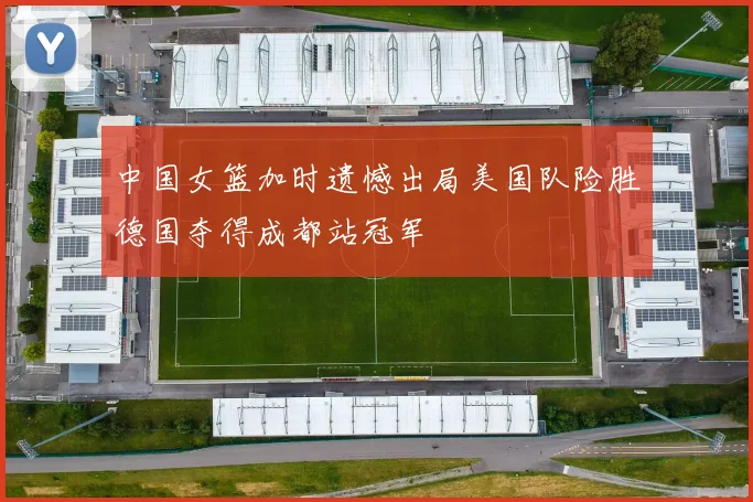 中国女篮加时遗憾出局美国队险胜德国夺得成都站冠军