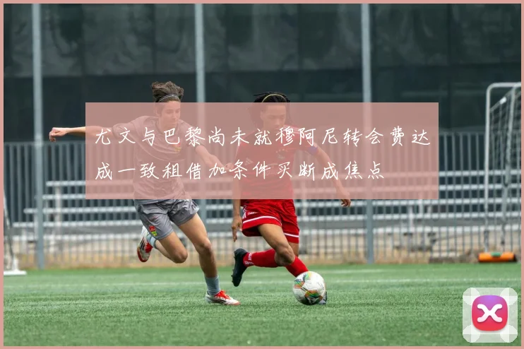 尤文与巴黎尚未就穆阿尼转会费达成一致租借加条件买断成焦点