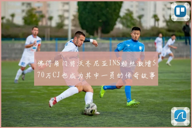 佛得角门将沃齐尼亚INS粉丝激增570万CJ也成为其中一员的传奇故事