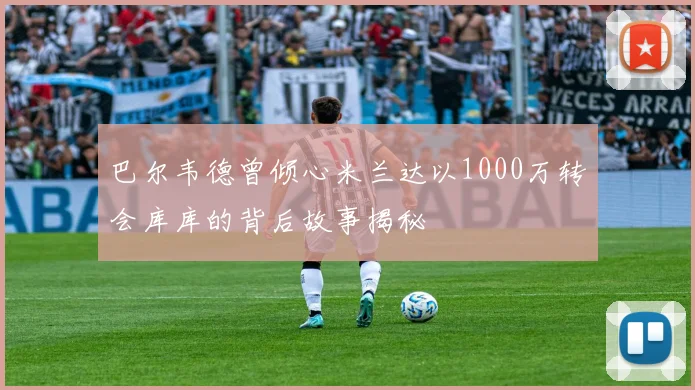 巴尔韦德曾倾心米兰达以1000万转会库库的背后故事揭秘