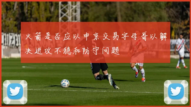 火箭是否应以申京交易字母哥以解决进攻不稳和防守问题