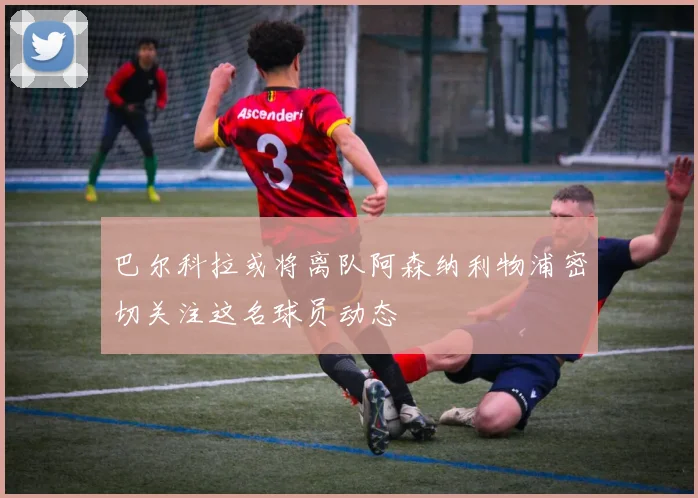 巴尔科拉或将离队阿森纳利物浦密切关注这名球员动态