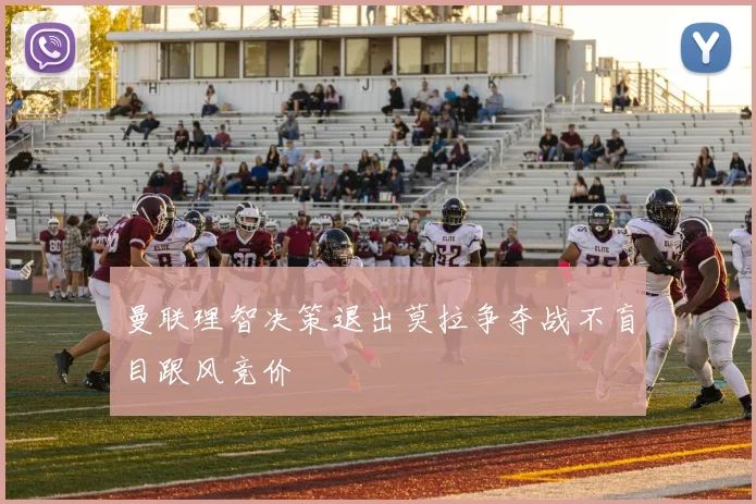 曼联理智决策退出莫拉争夺战不盲目跟风竞价
