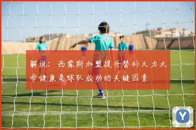 解说：西蒙斯加盟提升替补火力大帝健康是球队成功的关键因素